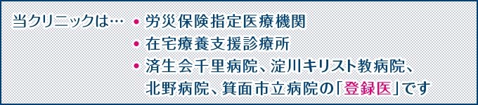当クリニックは…労災保険指定医療機関、在宅療養支援診療所、済生会千里病院、淀川キリスト教病院、北野病院、箕面市立病院の「登録医」です