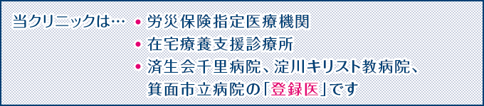 当クリニックは…労災保険指定医療機関、在宅療養支援診療所、済生会千里病院、淀川キリスト教病院、箕面市立病院の「登録医」です