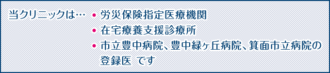 当クリニックは…労災保険指定医療機関、在宅療養支援診療所、市立豊中病院、豊中緑ヶ丘病院、箕面市立病院の登録医 です